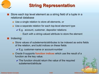 String Representation Store each top level element as a string field of a tuple in a relational database Use a single relation to store all elements, or Use a separate relation for each top-level element type E.g.  account, customer, depositor relations Each with a string-valued attribute to store the element Indexing: Store values of subelements/attributes to be indexed as extra fields of the relation, and build indices on these fields E.g. customer-name or account-number Oracle 9 supports  function indices  which use the result of a function as the key value.  The function should return the value of the required subelement/attribute 