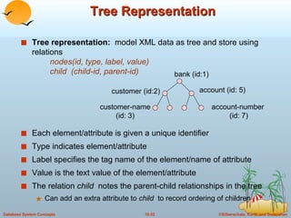 Tree Representation Tree representation:  model XML data as tree and store using relations   nodes(id, type, label, value)   child  (child-id, parent-id) Each element/attribute is given a unique identifier Type indicates element/attribute Label specifies the tag name of the element/name of attribute Value is the text value of the element/attribute The relation  child  notes the parent-child relationships in the tree Can add an extra attribute to  child  to record ordering of children bank (id:1) customer (id:2) account (id: 5) customer-name (id: 3) account-number  (id: 7) 