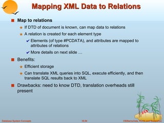 Mapping XML Data to Relations Map to relations If DTD of document is known, can map data to relations A relation is created for each element type Elements (of type #PCDATA), and attributes are mapped to attributes of relations More details on next slide … Benefits:  Efficient storage Can translate XML queries into SQL, execute efficiently, and then translate SQL results back to XML Drawbacks: need to know DTD, translation overheads still present 