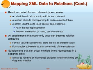 Mapping XML Data to Relations (Cont.) Relation created for each element type contains An id attribute to store a unique id for each element A relation attribute corresponding to each element attribute A parent-id attribute to keep track of parent element As in the tree representation Position information (i th   child) can be store too All subelements that occur only once can become relation attributes For text-valued subelements, store the text as attribute value For complex subelements, can store the id of the subelement Subelements that can occur multiple times represented in a separate table Similar to handling of multivalued attributes when converting ER diagrams to tables 