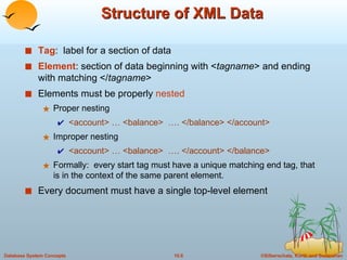 Structure of XML Data Tag :  label for a section of data Element : section of data beginning with < tagname > and ending with matching </ tagname > Elements must be properly  nested Proper nesting <account> … <balance>  …. </balance> </account>  Improper nesting  <account> … <balance>  …. </account> </balance>  Formally:  every start tag must have a unique matching end tag, that is in the context of the same parent element. Every document must have a single top-level element 
