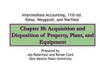 Chapter 10: Acquisition and
Disposition of Property, Plant, and
Equipment
Intermediate Accounting, 11th ed.
Kieso, Weygandt, and Warfield
Prepared by
Jep Robertson and Renae Clark
New Mexico State University
 