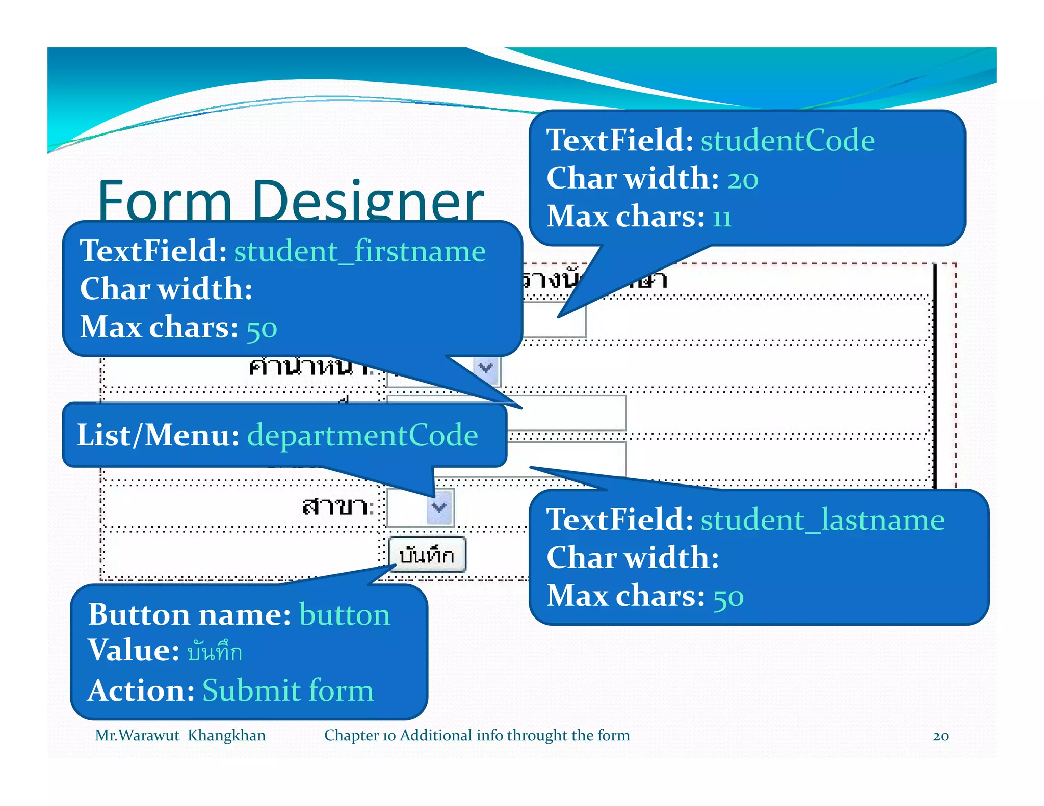 TextField: studentCode
                                                       Char width: 20
 Form Designer                                         Max chars: 11
TextField: student_firstname
Char width:
Max chars: 50


List/Menu: departmentCode

                                                       TextField: student_lastname
                                                       Char width:
                                                       Max chars: 50
Button name: button
Value:
Action: Submit form
 Mr.Warawut Khangkhan   Chapter 10 Additional info throught the form             20
 