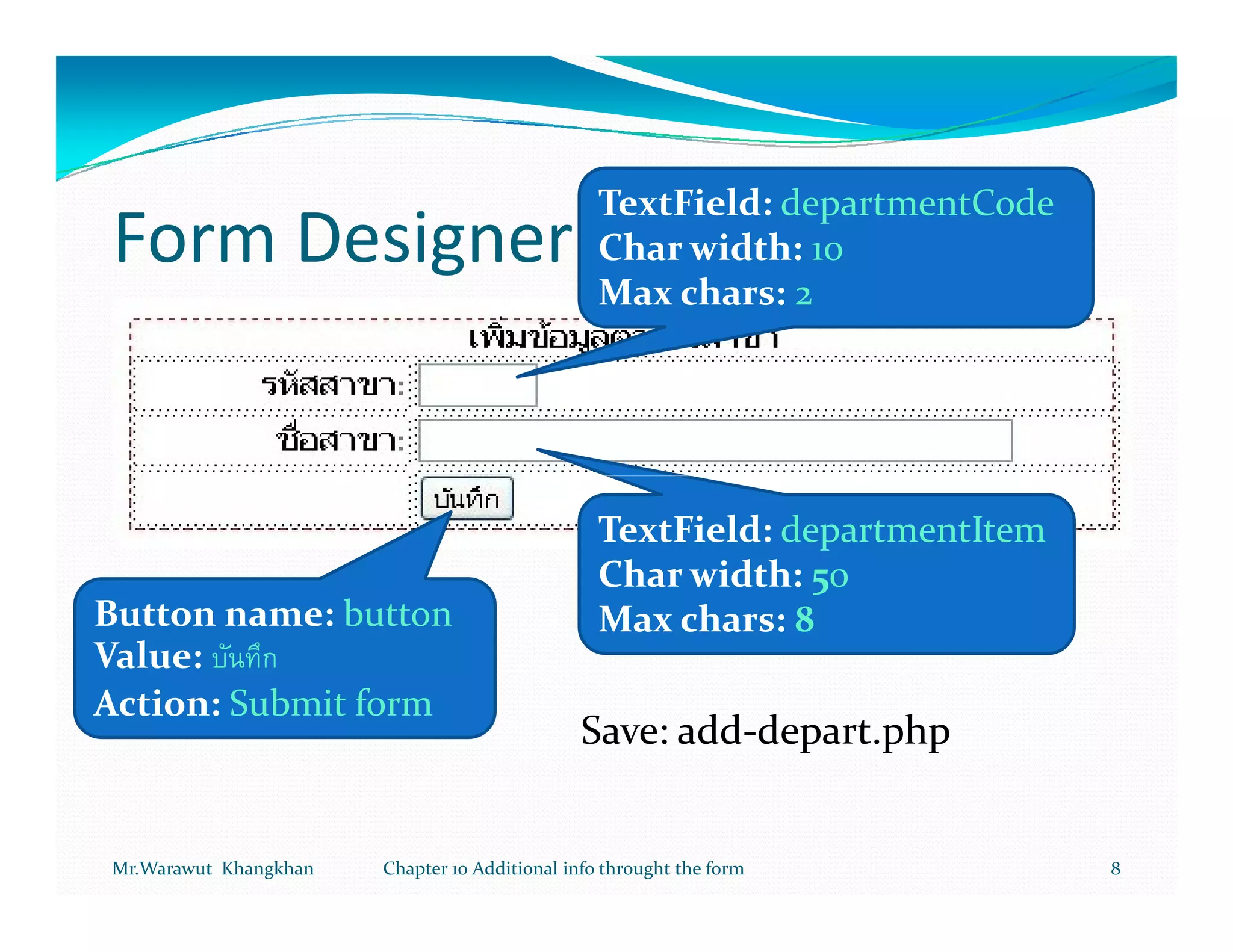TextField: departmentCode
Form Designer                                    Char width: 10
                                                 Max chars: 2




                                                 TextField: departmentItem
                                                 Char width: 50
Button name: button                              Max chars: 8
Value:
Action: Submit form
                                               Save: add-depart.php


Mr.Warawut Khangkhan   Chapter 10 Additional info throught the form          8
 