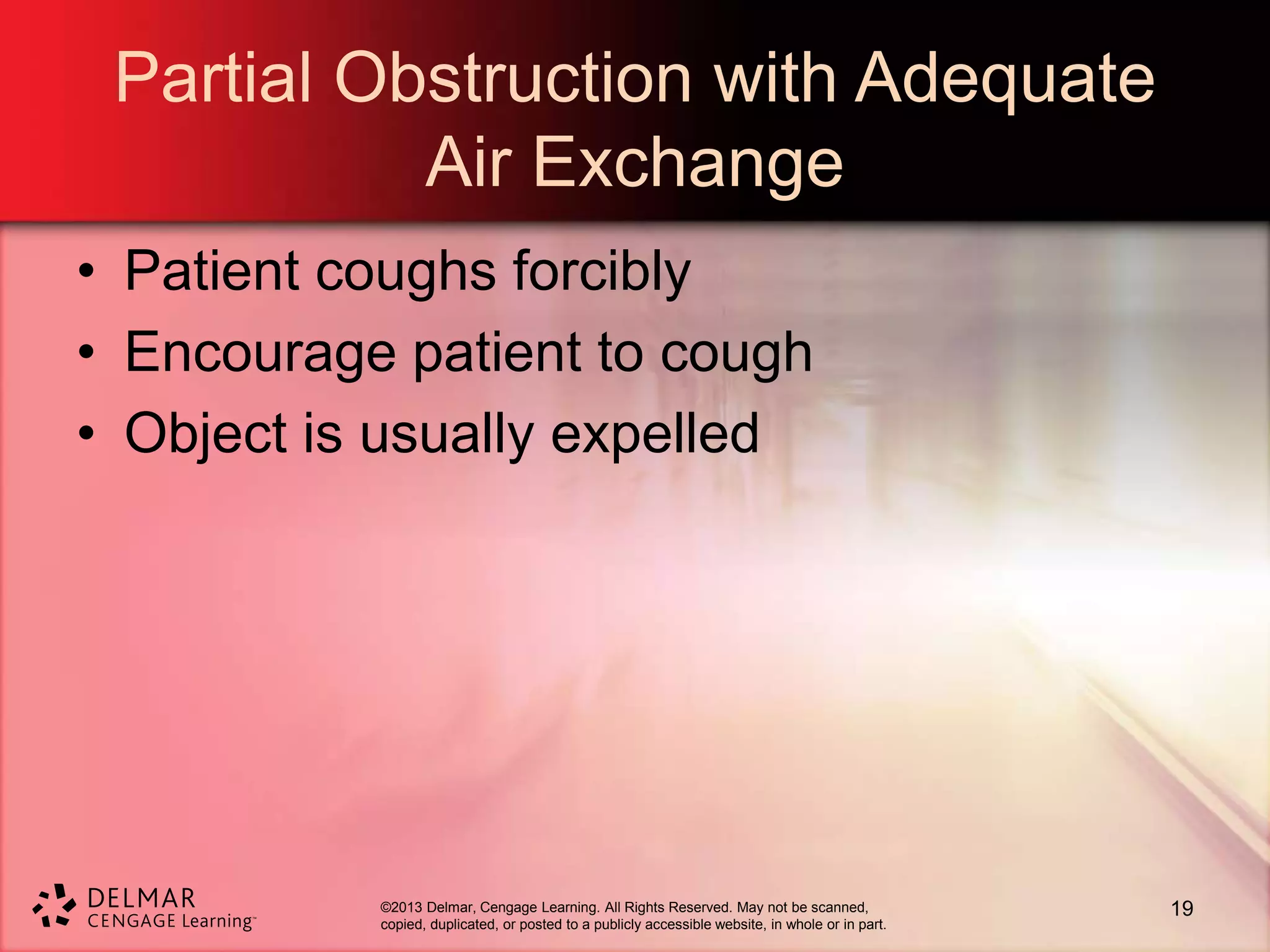 ©2013 Delmar, Cengage Learning. All Rights Reserved. May not be scanned,
copied, duplicated, or posted to a publicly accessible website, in whole or in part.
Partial Obstruction with Adequate
Air Exchange
• Patient coughs forcibly
• Encourage patient to cough
• Object is usually expelled
19
 