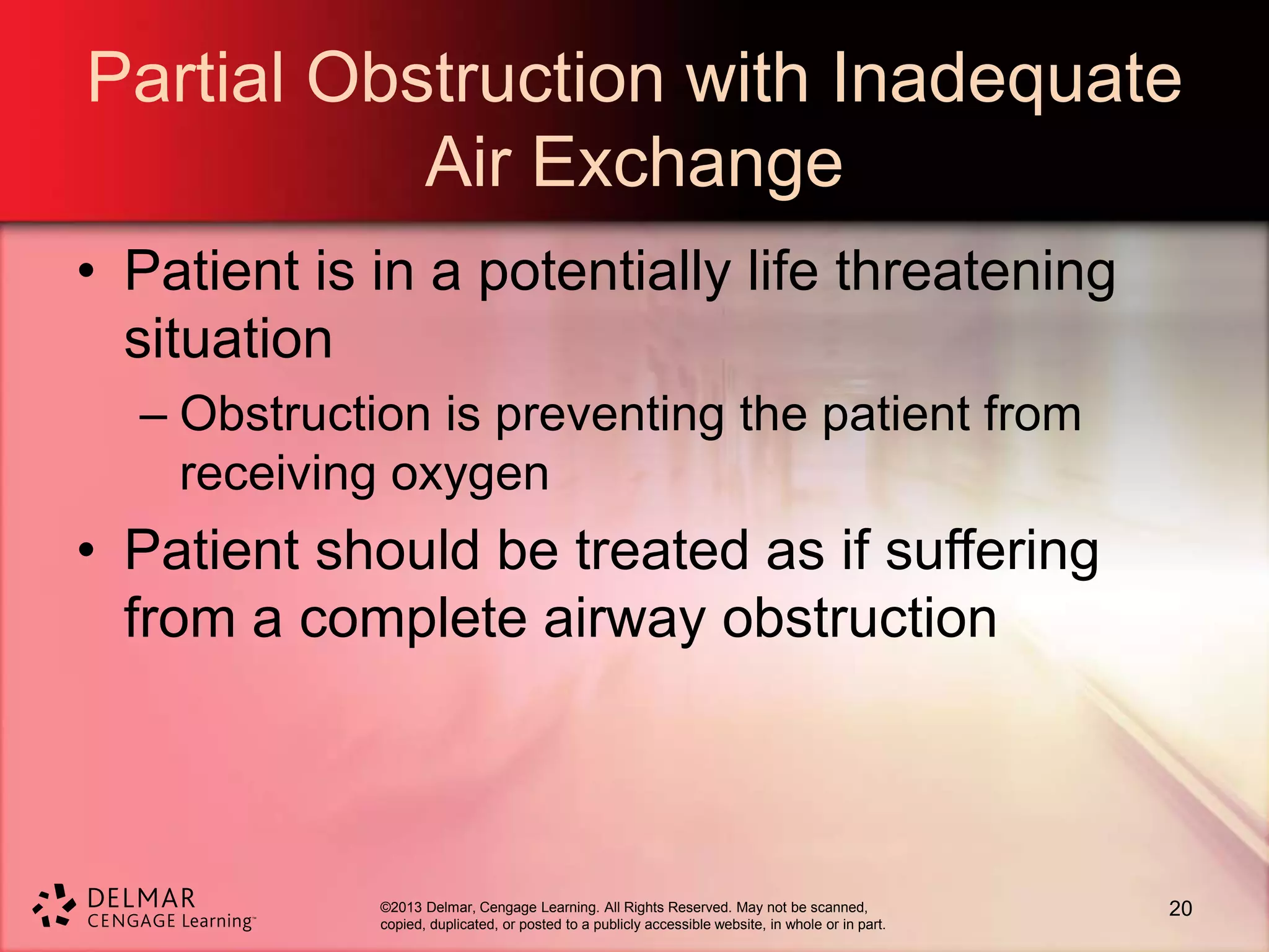©2013 Delmar, Cengage Learning. All Rights Reserved. May not be scanned,
copied, duplicated, or posted to a publicly accessible website, in whole or in part.
Partial Obstruction with Inadequate
Air Exchange
• Patient is in a potentially life threatening
situation
– Obstruction is preventing the patient from
receiving oxygen
• Patient should be treated as if suffering
from a complete airway obstruction
20
 