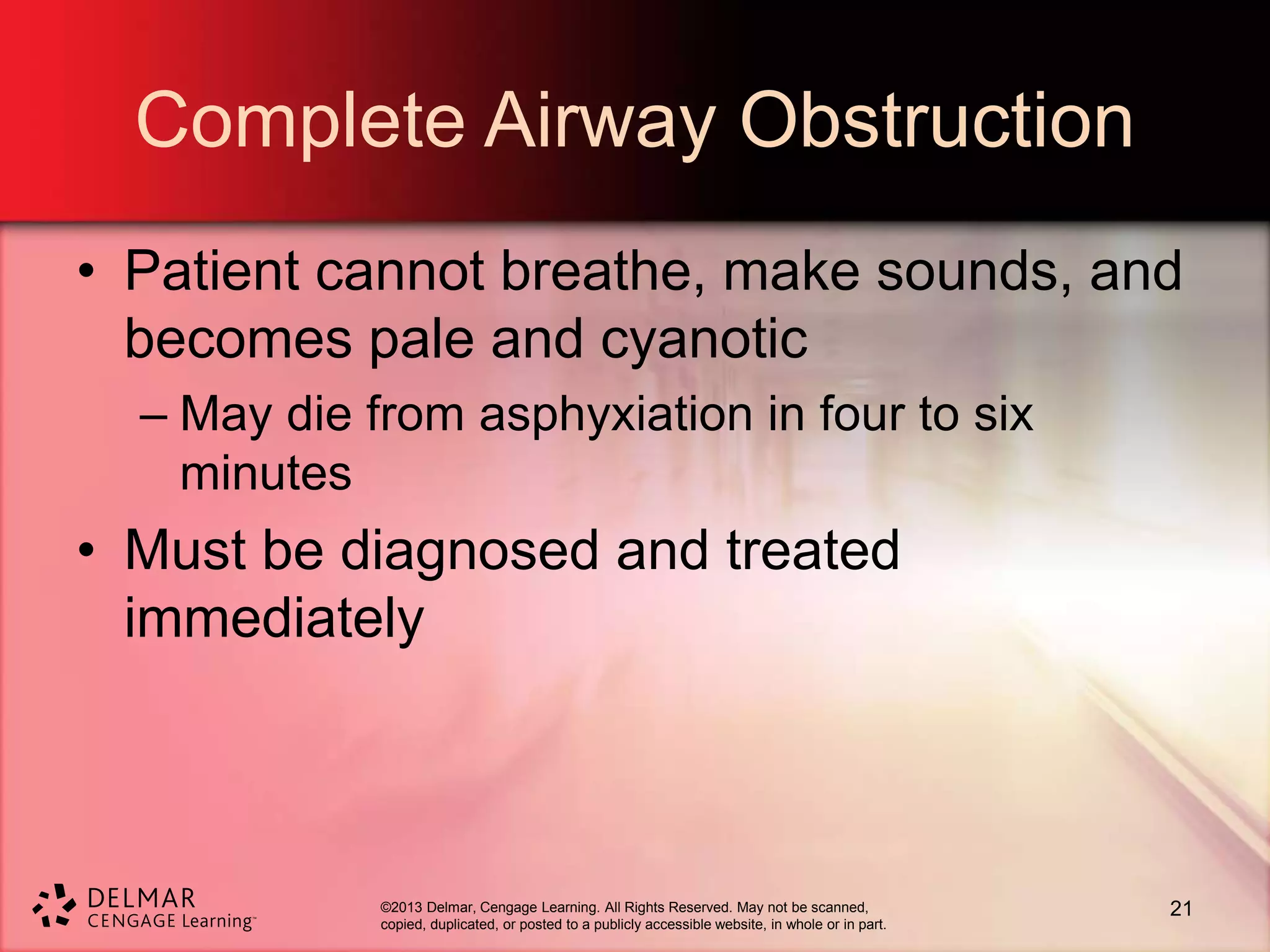 ©2013 Delmar, Cengage Learning. All Rights Reserved. May not be scanned,
copied, duplicated, or posted to a publicly accessible website, in whole or in part.
Complete Airway Obstruction
• Patient cannot breathe, make sounds, and
becomes pale and cyanotic
– May die from asphyxiation in four to six
minutes
• Must be diagnosed and treated
immediately
21
 