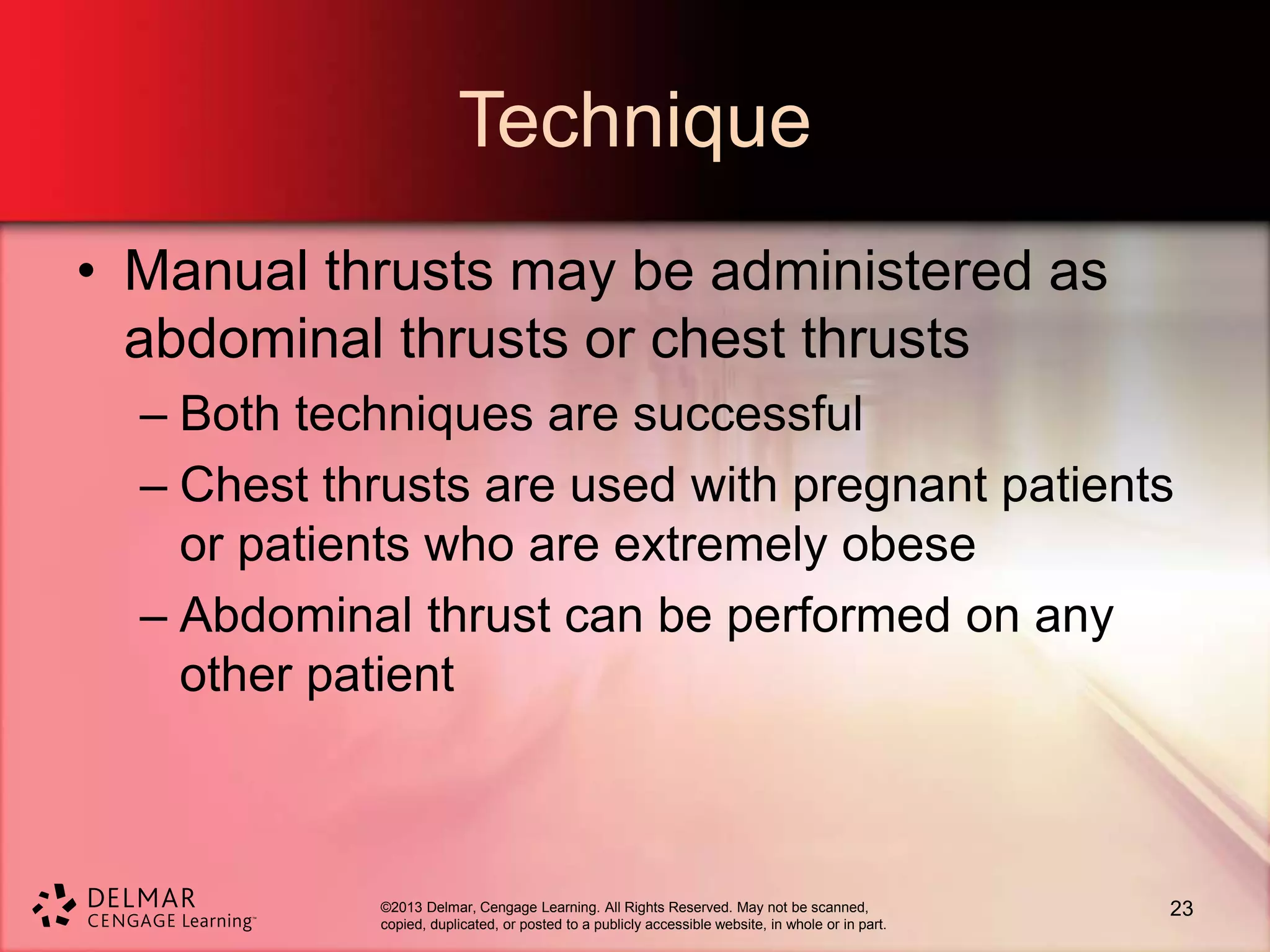 ©2013 Delmar, Cengage Learning. All Rights Reserved. May not be scanned,
copied, duplicated, or posted to a publicly accessible website, in whole or in part.
Technique
• Manual thrusts may be administered as
abdominal thrusts or chest thrusts
– Both techniques are successful
– Chest thrusts are used with pregnant patients
or patients who are extremely obese
– Abdominal thrust can be performed on any
other patient
23
 