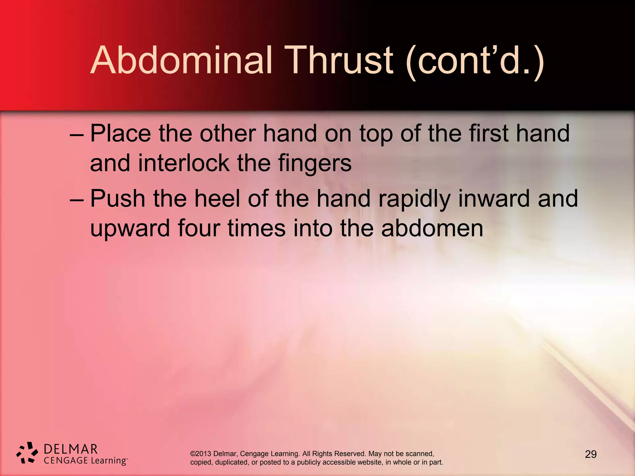 ©2013 Delmar, Cengage Learning. All Rights Reserved. May not be scanned,
copied, duplicated, or posted to a publicly accessible website, in whole or in part.
Abdominal Thrust (cont’d.)
– Place the other hand on top of the first hand
and interlock the fingers
– Push the heel of the hand rapidly inward and
upward four times into the abdomen
29
 