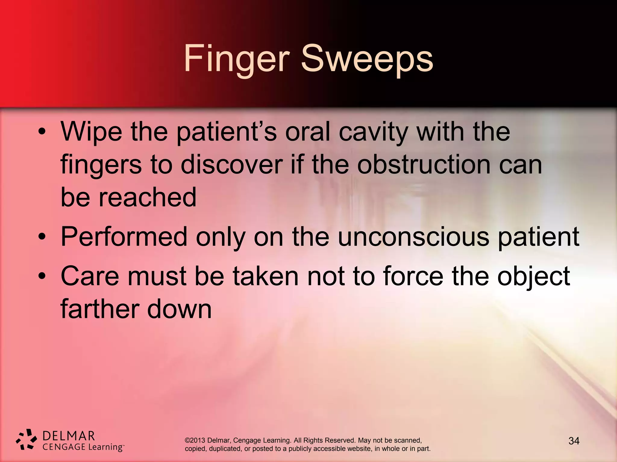 ©2013 Delmar, Cengage Learning. All Rights Reserved. May not be scanned,
copied, duplicated, or posted to a publicly accessible website, in whole or in part.
Finger Sweeps
• Wipe the patient’s oral cavity with the
fingers to discover if the obstruction can
be reached
• Performed only on the unconscious patient
• Care must be taken not to force the object
farther down
34
 
