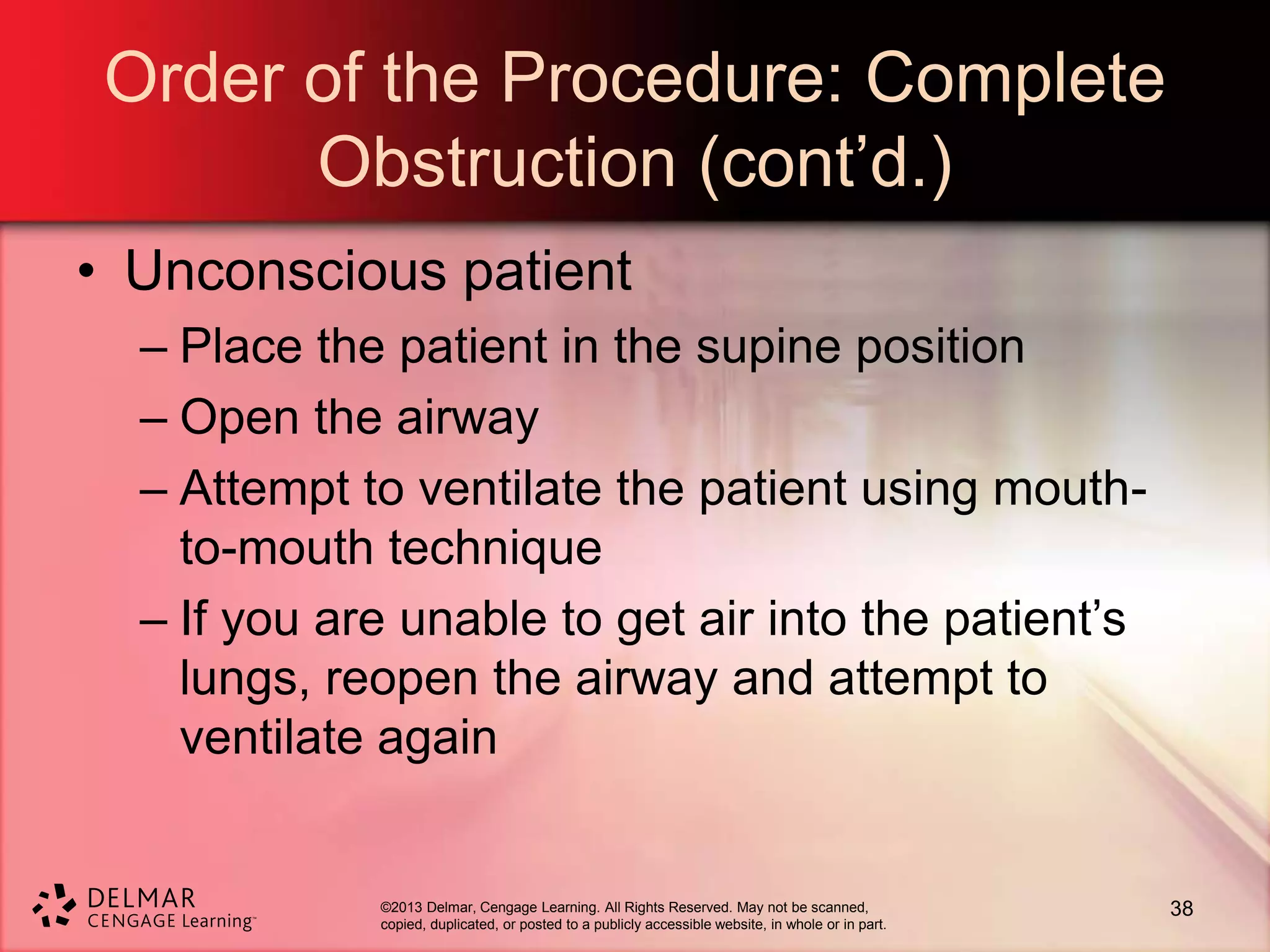 ©2013 Delmar, Cengage Learning. All Rights Reserved. May not be scanned,
copied, duplicated, or posted to a publicly accessible website, in whole or in part.
Order of the Procedure: Complete
Obstruction (cont’d.)
• Unconscious patient
– Place the patient in the supine position
– Open the airway
– Attempt to ventilate the patient using mouth-
to-mouth technique
– If you are unable to get air into the patient’s
lungs, reopen the airway and attempt to
ventilate again
38
 