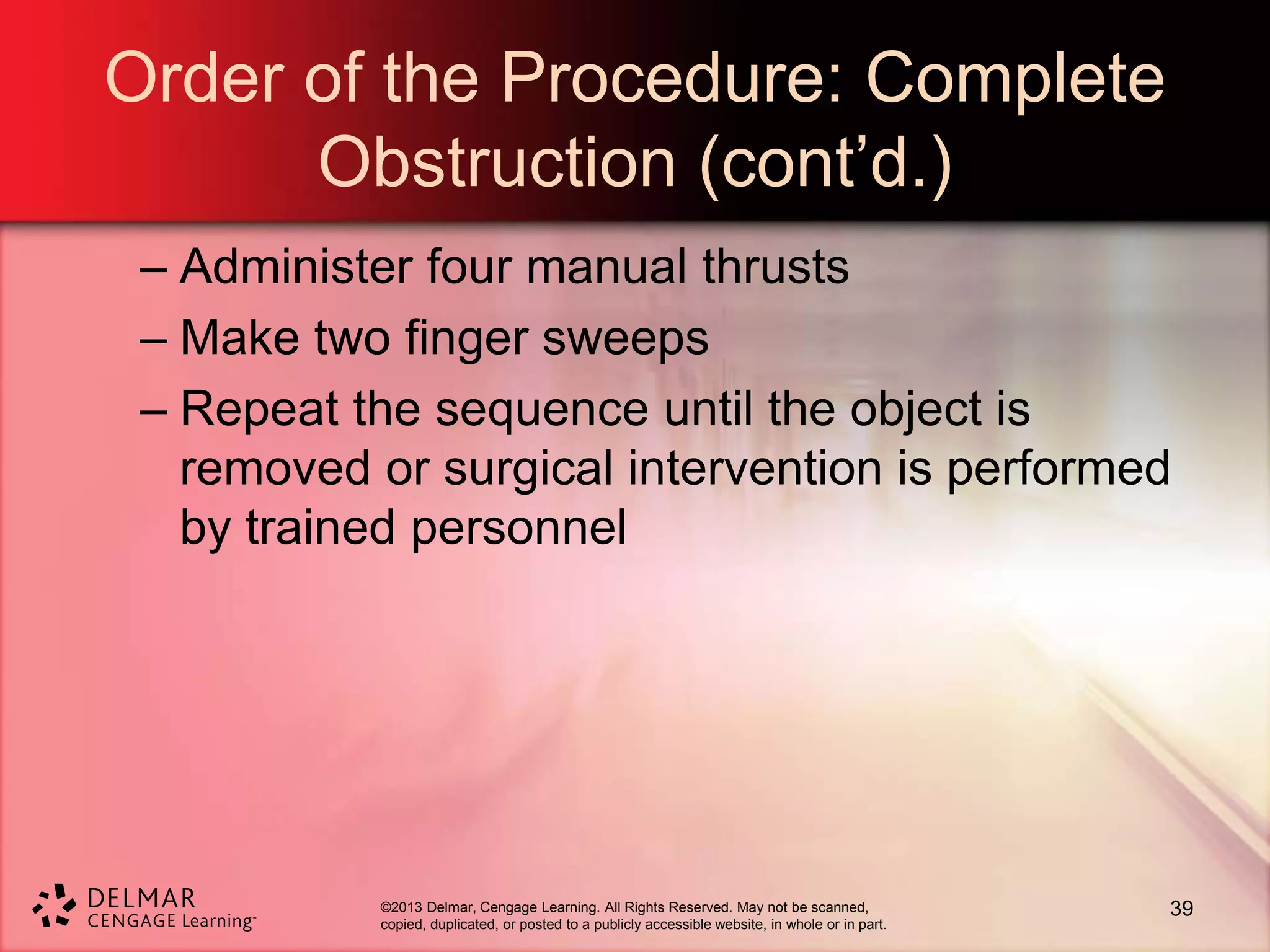 ©2013 Delmar, Cengage Learning. All Rights Reserved. May not be scanned,
copied, duplicated, or posted to a publicly accessible website, in whole or in part.
Order of the Procedure: Complete
Obstruction (cont’d.)
– Administer four manual thrusts
– Make two finger sweeps
– Repeat the sequence until the object is
removed or surgical intervention is performed
by trained personnel
39
 