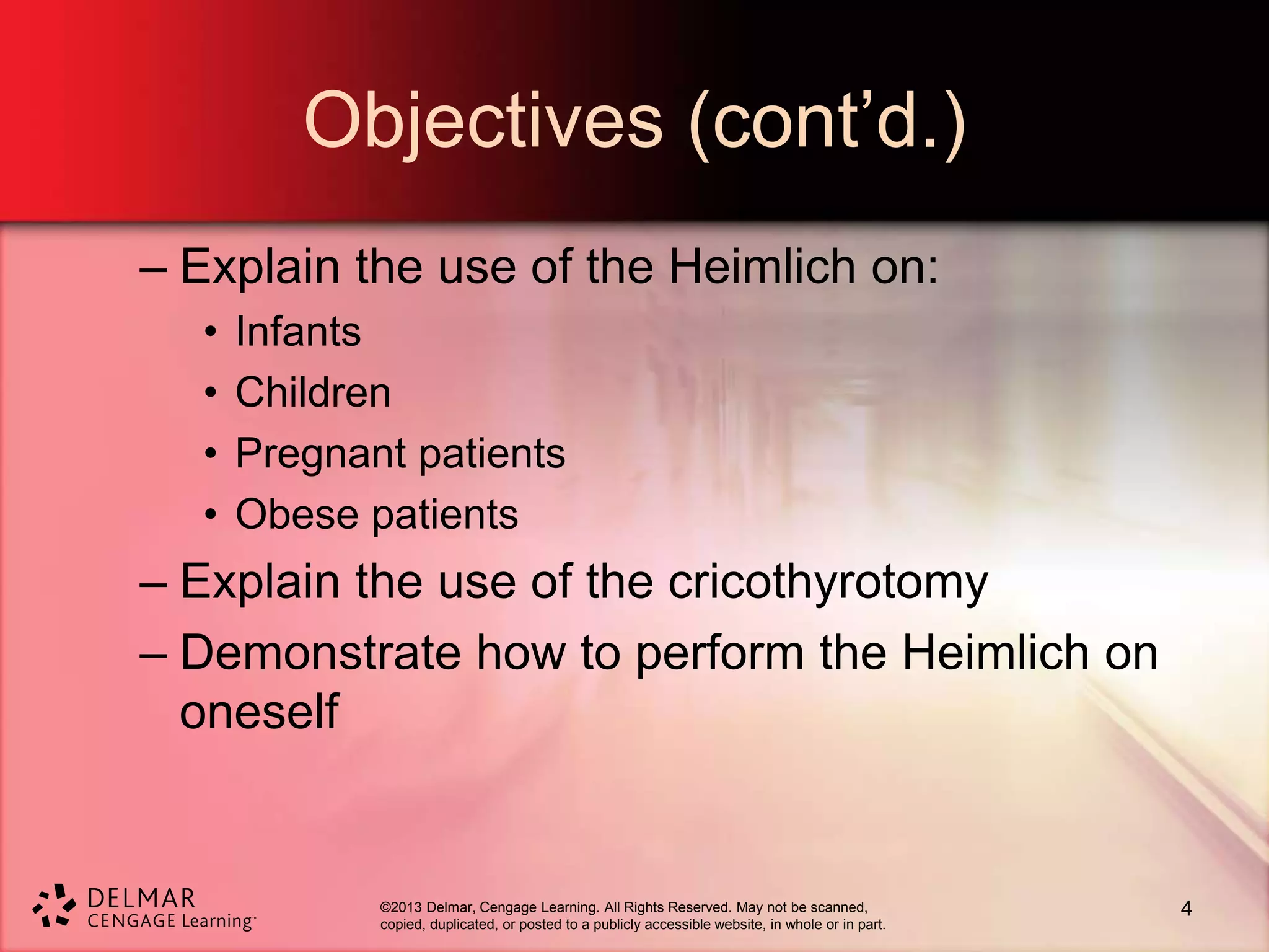 ©2013 Delmar, Cengage Learning. All Rights Reserved. May not be scanned,
copied, duplicated, or posted to a publicly accessible website, in whole or in part.
Objectives (cont’d.)
– Explain the use of the Heimlich on:
• Infants
• Children
• Pregnant patients
• Obese patients
– Explain the use of the cricothyrotomy
– Demonstrate how to perform the Heimlich on
oneself
4
 