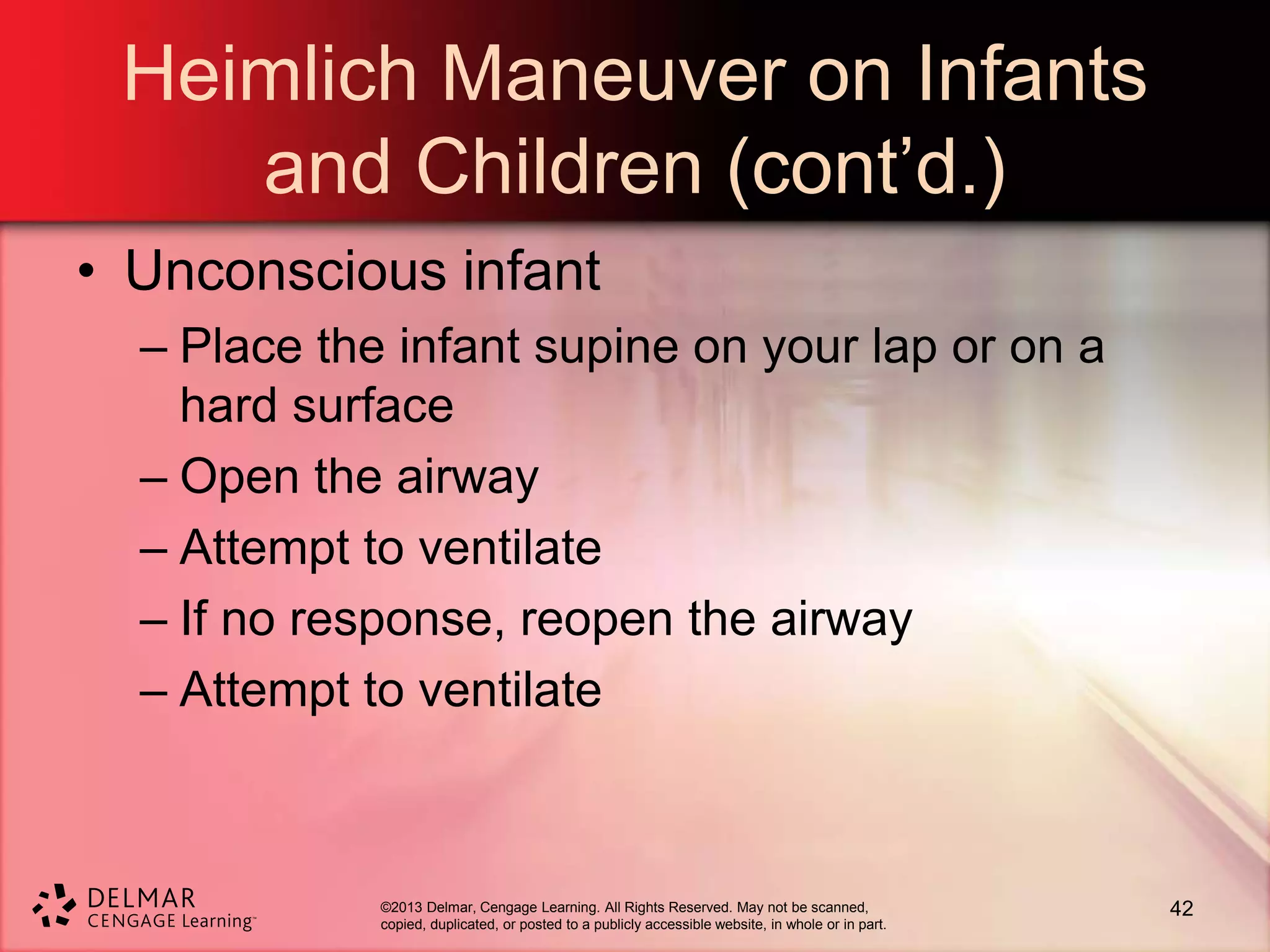 ©2013 Delmar, Cengage Learning. All Rights Reserved. May not be scanned,
copied, duplicated, or posted to a publicly accessible website, in whole or in part.
Heimlich Maneuver on Infants
and Children (cont’d.)
• Unconscious infant
– Place the infant supine on your lap or on a
hard surface
– Open the airway
– Attempt to ventilate
– If no response, reopen the airway
– Attempt to ventilate
42
 