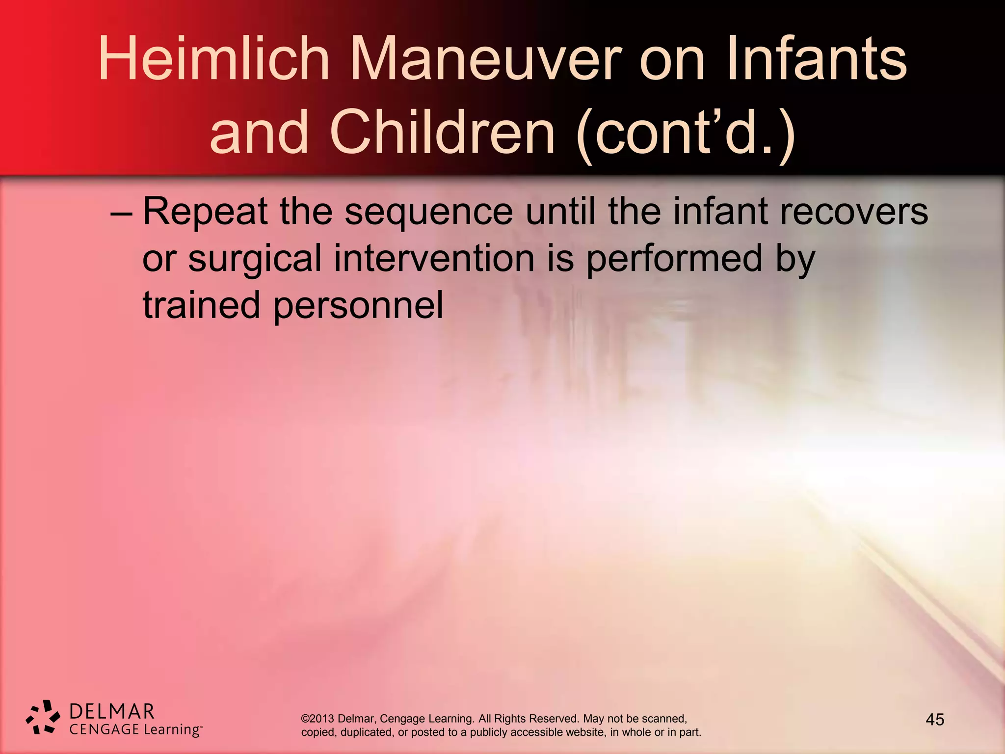 ©2013 Delmar, Cengage Learning. All Rights Reserved. May not be scanned,
copied, duplicated, or posted to a publicly accessible website, in whole or in part.
Heimlich Maneuver on Infants
and Children (cont’d.)
– Repeat the sequence until the infant recovers
or surgical intervention is performed by
trained personnel
45
 