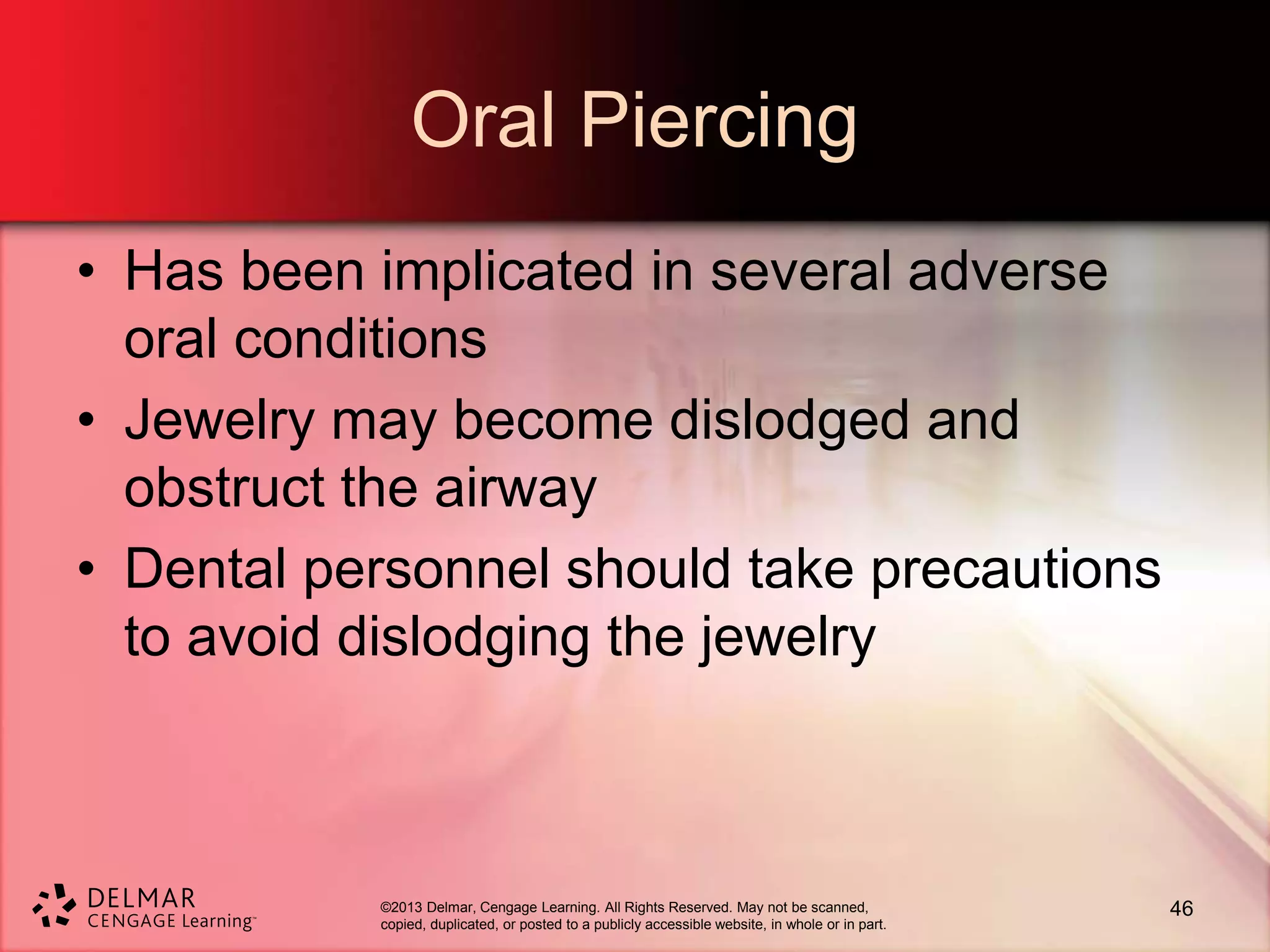 ©2013 Delmar, Cengage Learning. All Rights Reserved. May not be scanned,
copied, duplicated, or posted to a publicly accessible website, in whole or in part.
Oral Piercing
• Has been implicated in several adverse
oral conditions
• Jewelry may become dislodged and
obstruct the airway
• Dental personnel should take precautions
to avoid dislodging the jewelry
46
 