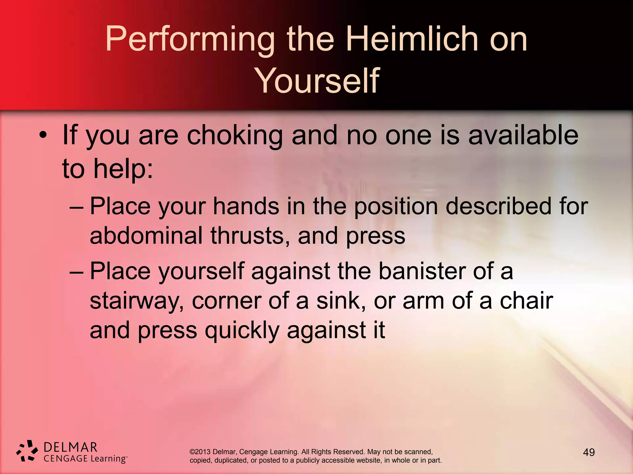 ©2013 Delmar, Cengage Learning. All Rights Reserved. May not be scanned,
copied, duplicated, or posted to a publicly accessible website, in whole or in part.
Performing the Heimlich on
Yourself
• If you are choking and no one is available
to help:
– Place your hands in the position described for
abdominal thrusts, and press
– Place yourself against the banister of a
stairway, corner of a sink, or arm of a chair
and press quickly against it
49
 