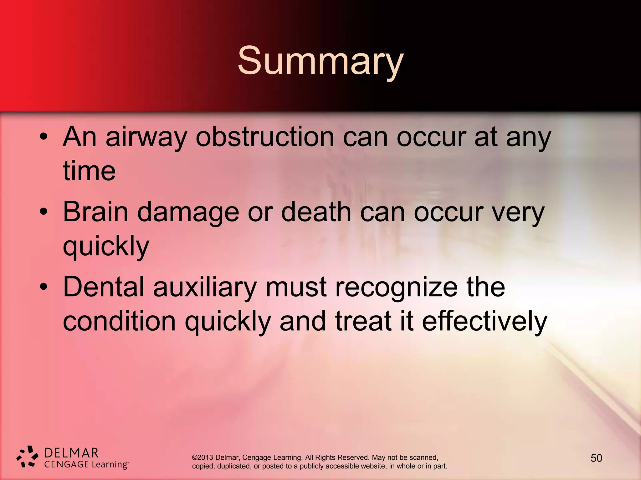 ©2013 Delmar, Cengage Learning. All Rights Reserved. May not be scanned,
copied, duplicated, or posted to a publicly accessible website, in whole or in part.
Summary
• An airway obstruction can occur at any
time
• Brain damage or death can occur very
quickly
• Dental auxiliary must recognize the
condition quickly and treat it effectively
50
 