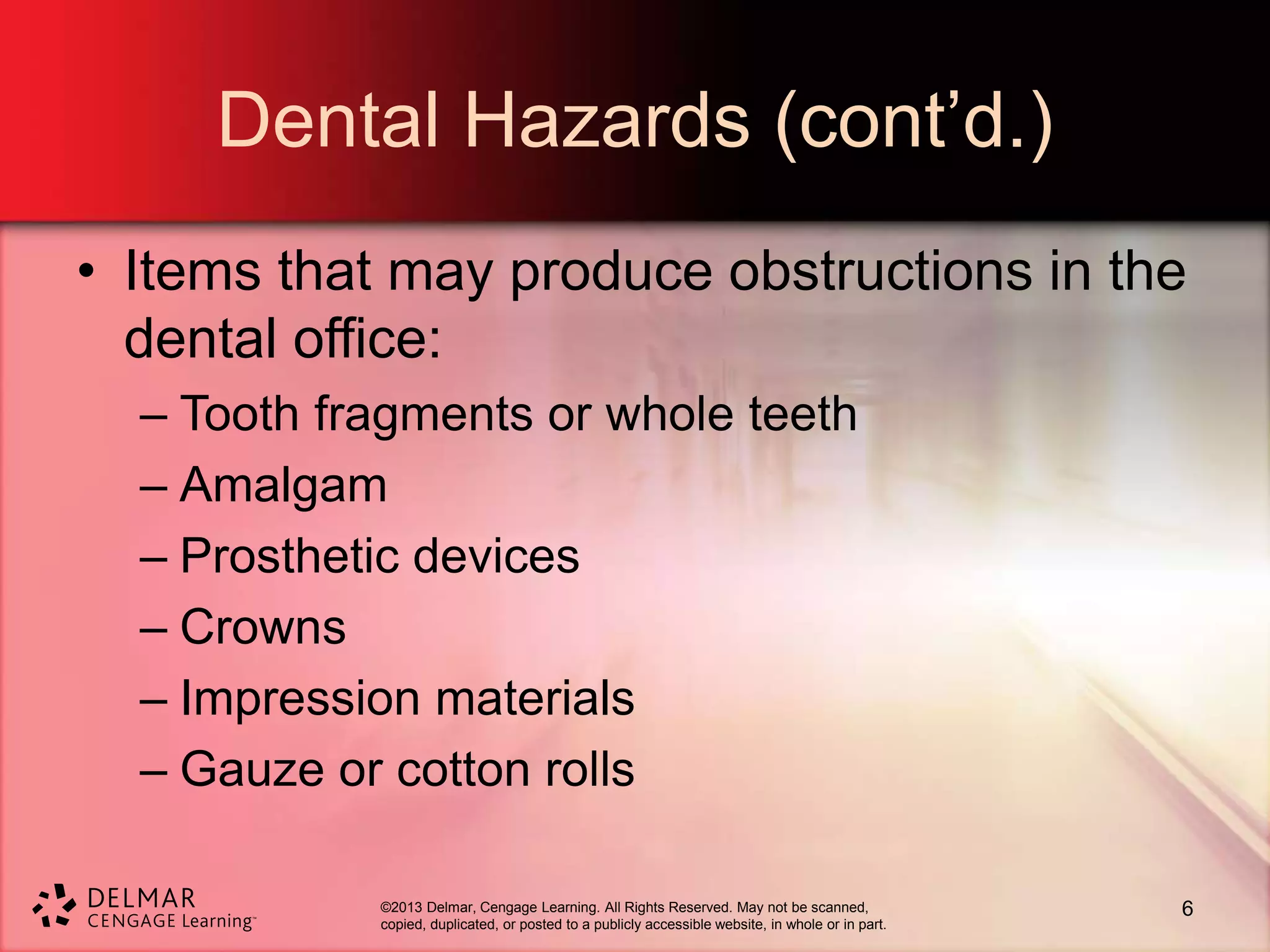 ©2013 Delmar, Cengage Learning. All Rights Reserved. May not be scanned,
copied, duplicated, or posted to a publicly accessible website, in whole or in part.
Dental Hazards (cont’d.)
• Items that may produce obstructions in the
dental office:
– Tooth fragments or whole teeth
– Amalgam
– Prosthetic devices
– Crowns
– Impression materials
– Gauze or cotton rolls
6
 