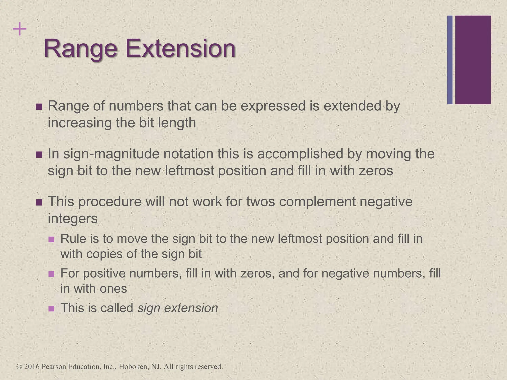+
Range Extension
 Range of numbers that can be expressed is extended by
increasing the bit length
 In sign-magnitude notation this is accomplished by moving the
sign bit to the new leftmost position and fill in with zeros
 This procedure will not work for twos complement negative
integers
 Rule is to move the sign bit to the new leftmost position and fill in
with copies of the sign bit
 For positive numbers, fill in with zeros, and for negative numbers, fill
in with ones
 This is called sign extension
© 2016 Pearson Education, Inc., Hoboken, NJ. All rights reserved.
 