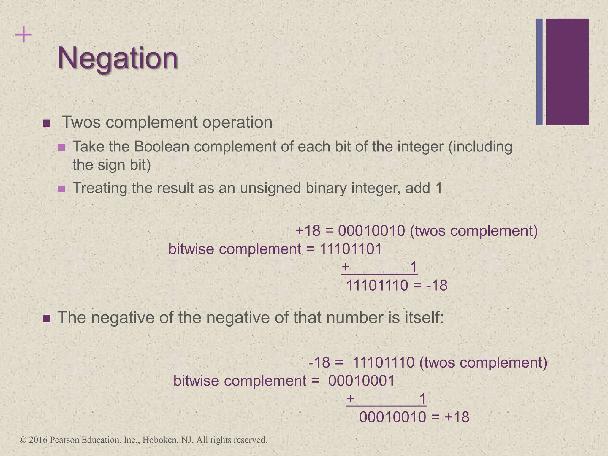 +
Negation
 Twos complement operation
 Take the Boolean complement of each bit of the integer (including
the sign bit)
 Treating the result as an unsigned binary integer, add 1
 The negative of the negative of that number is itself:
+18 = 00010010 (twos complement)
bitwise complement = 11101101
+ 1
11101110 = -18
-18 = 11101110 (twos complement)
bitwise complement = 00010001
+ 1
00010010 = +18
© 2016 Pearson Education, Inc., Hoboken, NJ. All rights reserved.
 