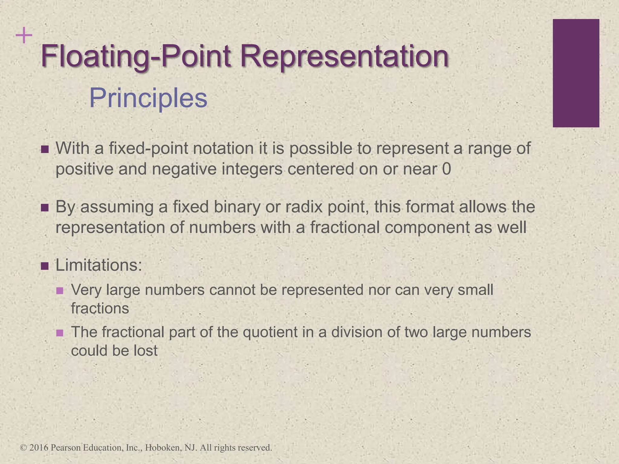 +
Floating-Point Representation
 With a fixed-point notation it is possible to represent a range of
positive and negative integers centered on or near 0
 By assuming a fixed binary or radix point, this format allows the
representation of numbers with a fractional component as well
 Limitations:
 Very large numbers cannot be represented nor can very small
fractions
 The fractional part of the quotient in a division of two large numbers
could be lost
Principles
© 2016 Pearson Education, Inc., Hoboken, NJ. All rights reserved.
 