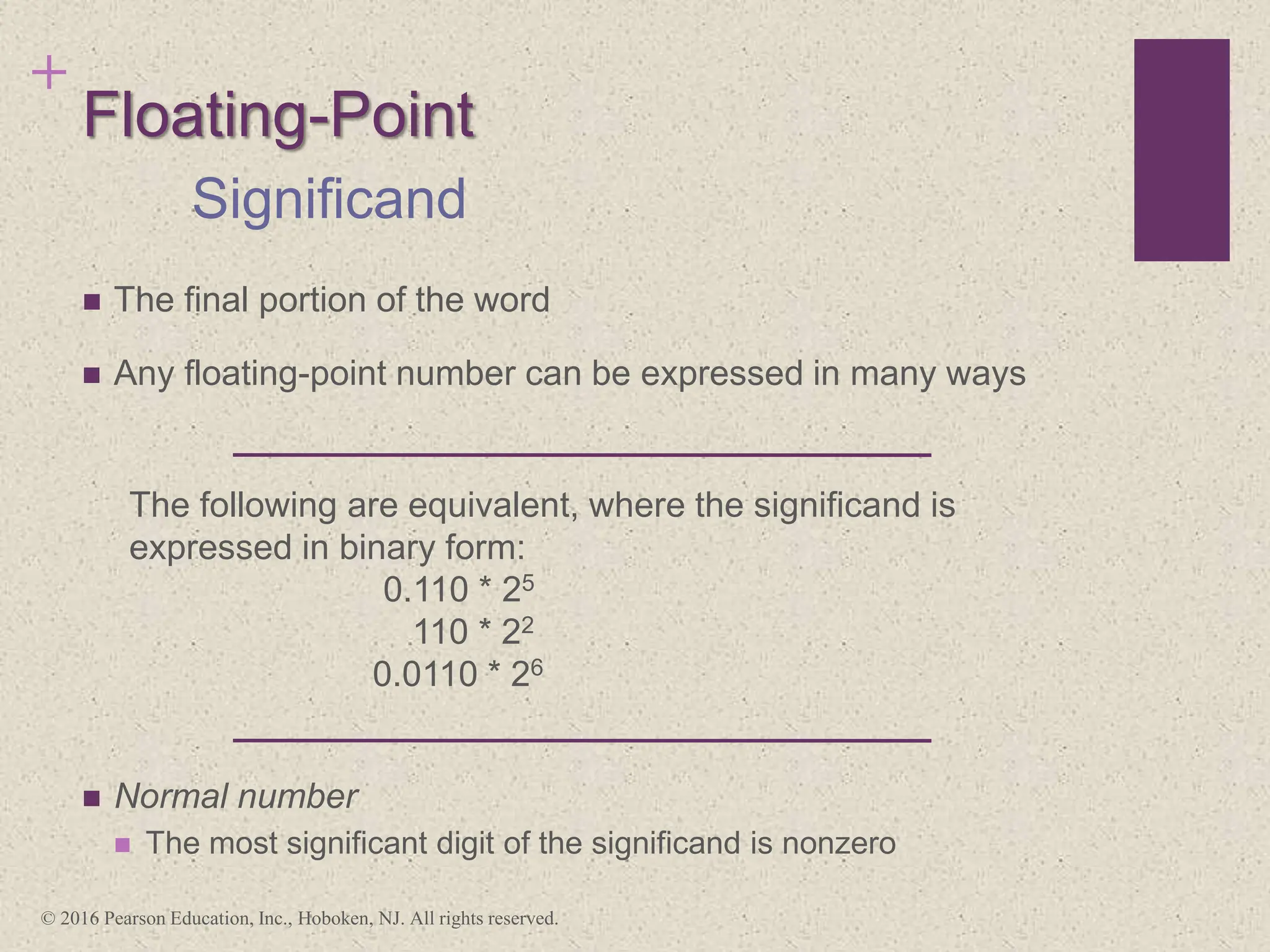 +
Floating-Point
 The final portion of the word
 Any floating-point number can be expressed in many ways
 Normal number
 The most significant digit of the significand is nonzero
Significand
The following are equivalent, where the significand is
expressed in binary form:
0.110 * 25
110 * 22
0.0110 * 26
© 2016 Pearson Education, Inc., Hoboken, NJ. All rights reserved.
 