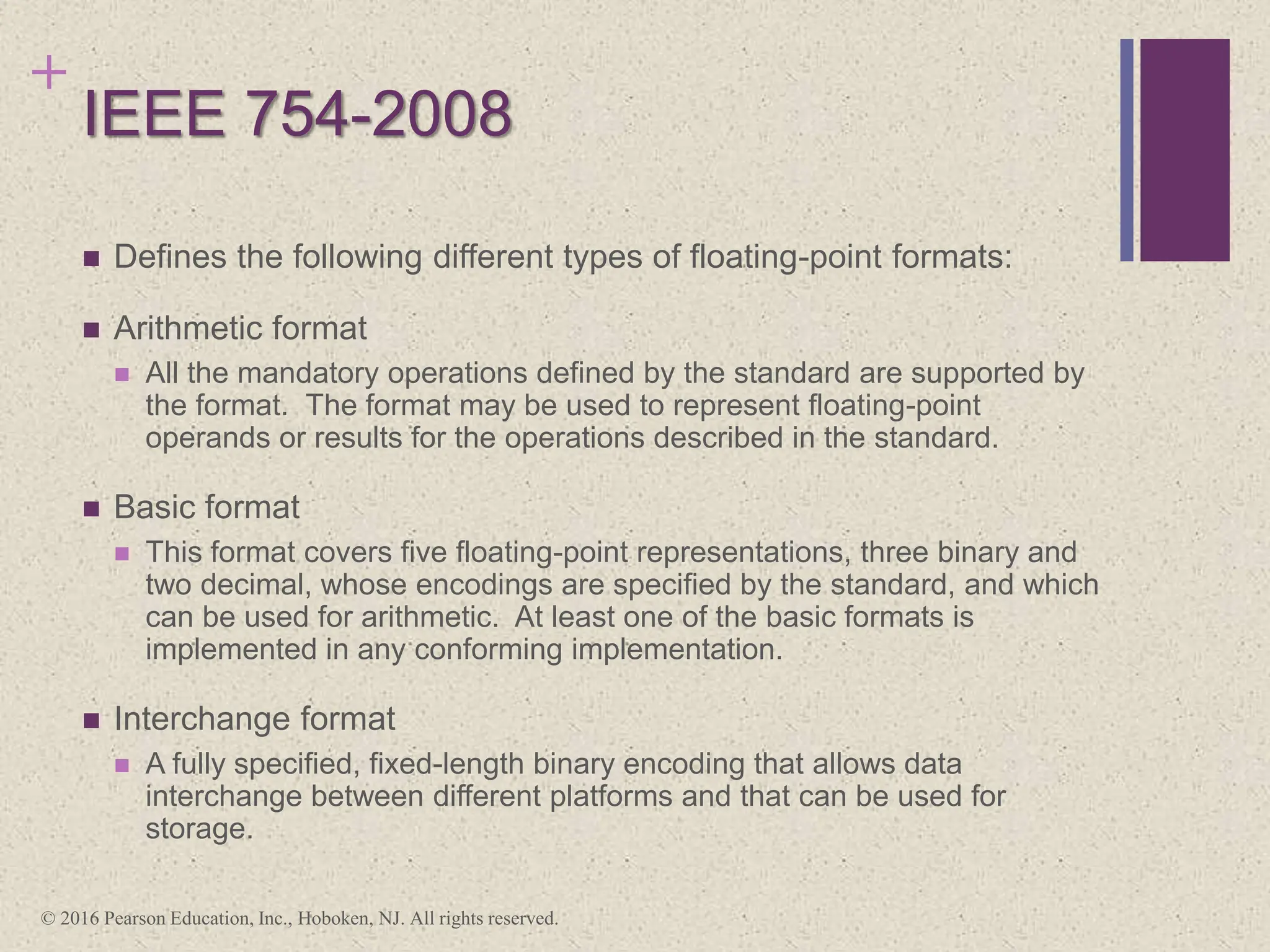+
IEEE 754-2008
 Defines the following different types of floating-point formats:
 Arithmetic format
 All the mandatory operations defined by the standard are supported by
the format. The format may be used to represent floating-point
operands or results for the operations described in the standard.
 Basic format
 This format covers five floating-point representations, three binary and
two decimal, whose encodings are specified by the standard, and which
can be used for arithmetic. At least one of the basic formats is
implemented in any conforming implementation.
 Interchange format
 A fully specified, fixed-length binary encoding that allows data
interchange between different platforms and that can be used for
storage.
© 2016 Pearson Education, Inc., Hoboken, NJ. All rights reserved.
 