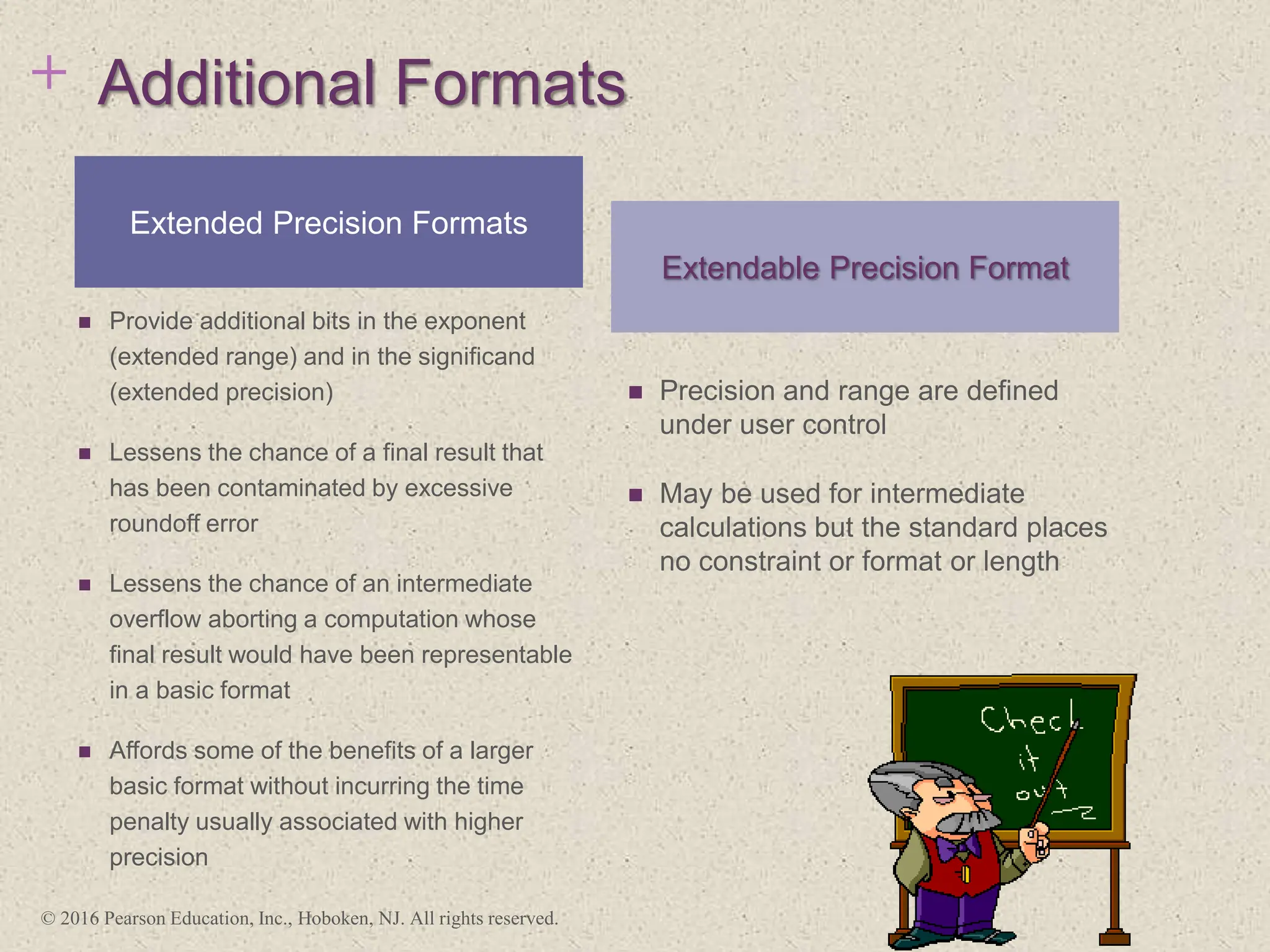 + Additional Formats
 Provide additional bits in the exponent
(extended range) and in the significand
(extended precision)
 Lessens the chance of a final result that
has been contaminated by excessive
roundoff error
 Lessens the chance of an intermediate
overflow aborting a computation whose
final result would have been representable
in a basic format
 Affords some of the benefits of a larger
basic format without incurring the time
penalty usually associated with higher
precision
 Precision and range are defined
under user control
 May be used for intermediate
calculations but the standard places
no constraint or format or length
Extended Precision Formats
Extendable Precision Format
© 2016 Pearson Education, Inc., Hoboken, NJ. All rights reserved.
 