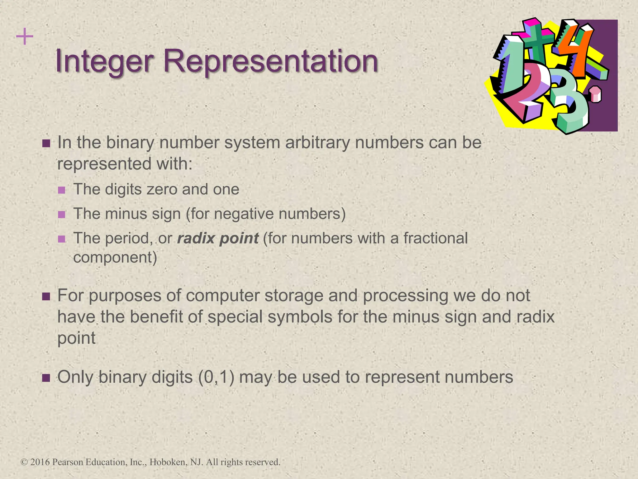 +
Integer Representation
 In the binary number system arbitrary numbers can be
represented with:
 The digits zero and one
 The minus sign (for negative numbers)
 The period, or radix point (for numbers with a fractional
component)
 For purposes of computer storage and processing we do not
have the benefit of special symbols for the minus sign and radix
point
 Only binary digits (0,1) may be used to represent numbers
© 2016 Pearson Education, Inc., Hoboken, NJ. All rights reserved.
 