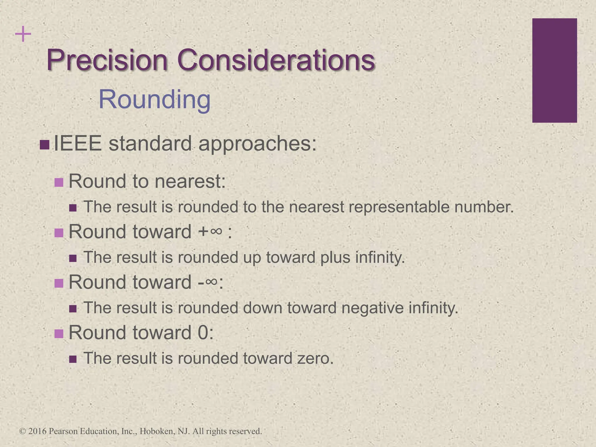 +
Precision Considerations
 IEEE standard approaches:
 Round to nearest:
 The result is rounded to the nearest representable number.
 Round toward +∞ :
 The result is rounded up toward plus infinity.
 Round toward -∞:
 The result is rounded down toward negative infinity.
 Round toward 0:
 The result is rounded toward zero.
Rounding
© 2016 Pearson Education, Inc., Hoboken, NJ. All rights reserved.
 