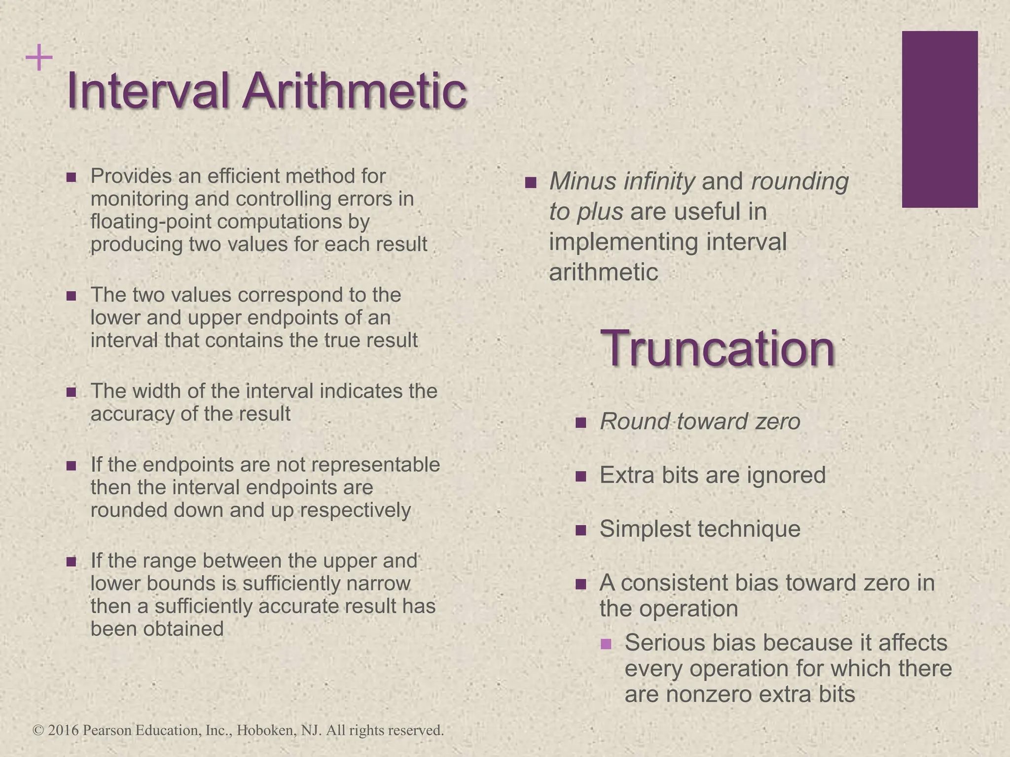 +
Interval Arithmetic
 Minus infinity and rounding
to plus are useful in
implementing interval
arithmetic
 Provides an efficient method for
monitoring and controlling errors in
floating-point computations by
producing two values for each result
 The two values correspond to the
lower and upper endpoints of an
interval that contains the true result
 The width of the interval indicates the
accuracy of the result
 If the endpoints are not representable
then the interval endpoints are
rounded down and up respectively
 If the range between the upper and
lower bounds is sufficiently narrow
then a sufficiently accurate result has
been obtained
 Round toward zero
 Extra bits are ignored
 Simplest technique
 A consistent bias toward zero in
the operation
 Serious bias because it affects
every operation for which there
are nonzero extra bits
Truncation
© 2016 Pearson Education, Inc., Hoboken, NJ. All rights reserved.
 