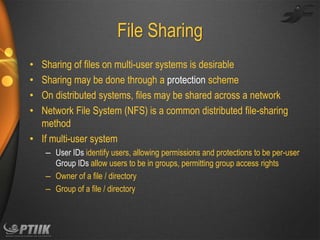 File Sharing
Sharing of files on multi-user systems is desirable
Sharing may be done through a protection scheme
On distributed systems, files may be shared across a network
Network File System (NFS) is a common distributed file-sharing
method
• If multi-user system
•
•
•
•

– User IDs identify users, allowing permissions and protections to be per-user
Group IDs allow users to be in groups, permitting group access rights
– Owner of a file / directory
– Group of a file / directory

 
