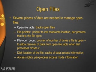 Open Files
• Several pieces of data are needed to manage open
files:
– Open-file table: tracks open files
– File pointer: pointer to last read/write location, per process
that has the file open
– File-open count: counter of number of times a file is open –
to allow removal of data from open-file table when last
processes closes it
– Disk location of the file: cache of data access information
– Access rights: per-process access mode information

 