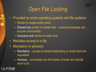 Open File Locking
• Provided by some operating systems and file systems
– Similar to reader-writer locks
– Shared lock similar to reader lock – several processes can
acquire concurrently
– Exclusive lock similar to writer lock

• Mediates access to a file
• Mandatory or advisory:
– Mandatory – access is denied depending on locks held and
requested
– Advisory – processes can find status of locks and decide
what to do

 