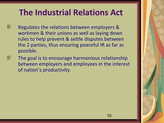 The Industrial Relations Act
Regulates the relations between employers &
workmen & their unions as well as laying down
rules to help prevent & settle disputes between
the 2 parties, thus ensuring peaceful IR as far as
possible.
The goal is to encourage harmonious relationship
between employers and employees in the interest
of nation’s productivity.




                                       10
 