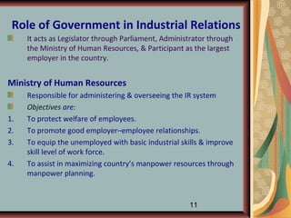 Role of Government in Industrial Relations
     It acts as Legislator through Parliament, Administrator through
     the Ministry of Human Resources, & Participant as the largest
     employer in the country.


Ministry of Human Resources
     Responsible for administering & overseeing the IR system
     Objectives are:
1.   To protect welfare of employees.
2.   To promote good employer–employee relationships.
3.   To equip the unemployed with basic industrial skills & improve
     skill level of work force.
4.   To assist in maximizing country’s manpower resources through
     manpower planning.


                                                      11
 