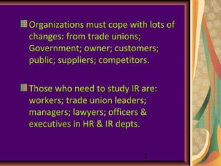 Organizations must cope with lots of
changes: from trade unions;
Government; owner; customers;
public; suppliers; competitors.

Those who need to study IR are:
workers; trade union leaders;
managers; lawyers; officers &
executives in HR & IR depts.


                            3
 