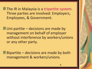 The IR in Malaysia is a tripartite system.
Three parties are involved: Employers,
Employees, & Government.

Uni-partite – decisions are made by
management on behalf of employer
without interference by workers/unions
or any other party.

Bipartite – decisions are made by both
management & workers/unions.
                                 4
 