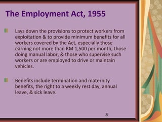 The Employment Act, 1955
  Lays down the provisions to protect workers from
  exploitation & to provide minimum benefits for all
  workers covered by the Act, especially those
  earning not more than RM 1,500 per month, those
  doing manual labor, & those who supervise such
  workers or are employed to drive or maintain
  vehicles.

  Benefits include termination and maternity
  benefits, the right to a weekly rest day, annual
  leave, & sick leave.



                                            8
 