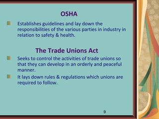 OSHA
Establishes guidelines and lay down the
responsibilities of the various parties in industry in
relation to safety & health.


        The Trade Unions Act
Seeks to control the activities of trade unions so
that they can develop in an orderly and peaceful
manner.
It lays down rules & regulations which unions are
required to follow.




                                          9
 