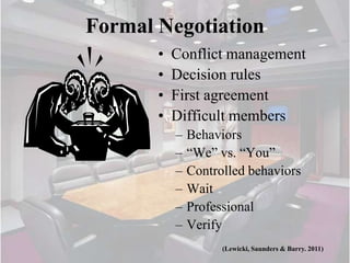 Formal Negotiation
       •   Conflict management
       •   Decision rules
       •   First agreement
       •   Difficult members
           –   Behaviors
           –   “We” vs. “You”
           –   Controlled behaviors
           –   Wait
           –   Professional
           –   Verify
                     (Lewicki, Saunders & Barry. 2011)
 