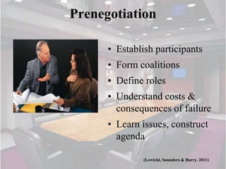 Prenegotiation

      • Establish participants
      • Form coalitions
      • Define roles
      • Understand costs &
        consequences of failure
      • Learn issues, construct
        agenda

               (Lewicki, Saunders & Barry. 2011)
 