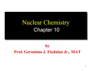 Nuclear Chemistry
          Chapter 10

                by
Prof. Geronimo J. Fiedalan Jr., MAT


                                      1
 