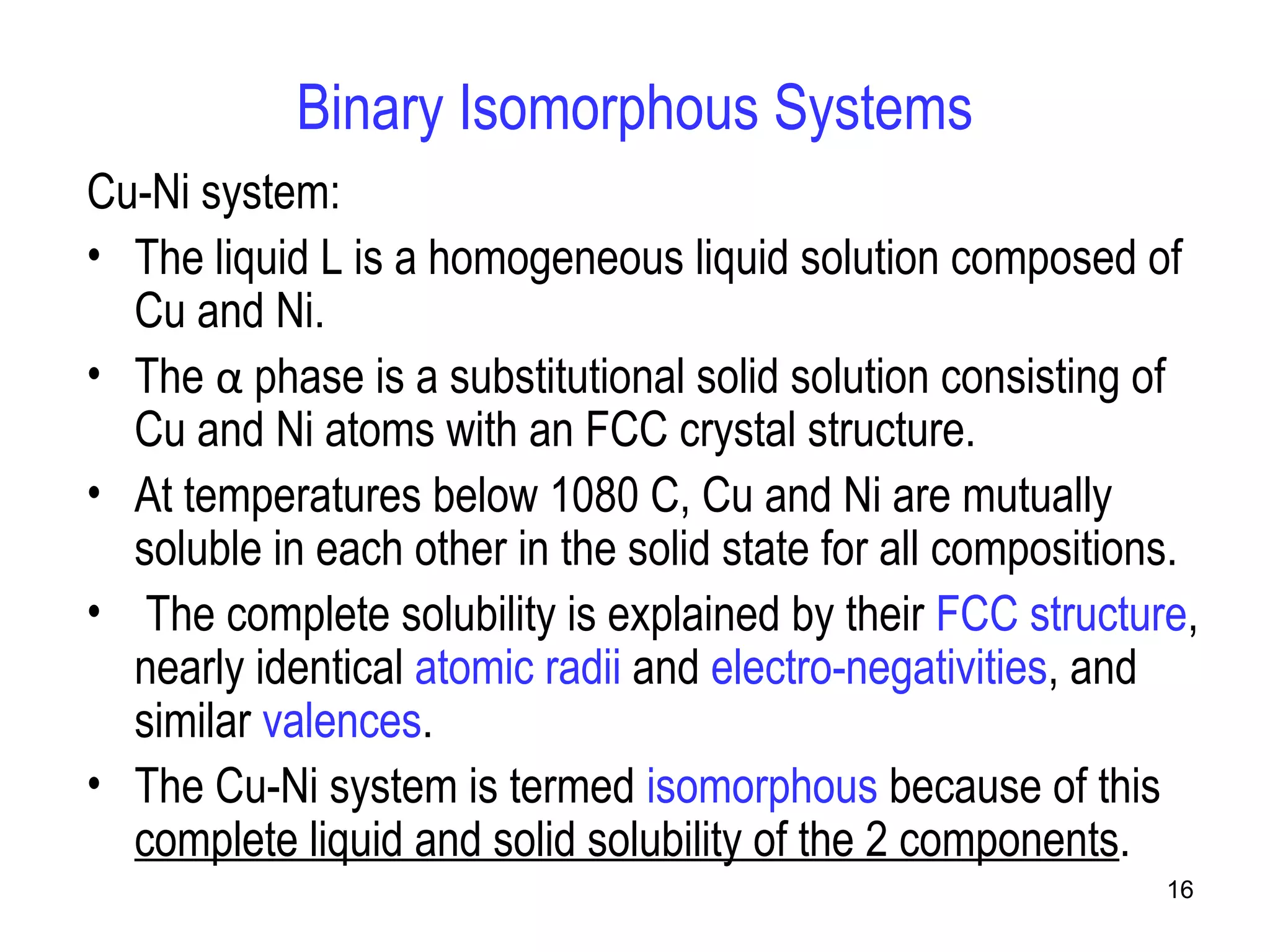 16 
Binary Isomorphous Systems 
Cu-Ni system: 
• The liquid L is a homogeneous liquid solution composed of 
Cu and Ni. 
• The α phase is a substitutional solid solution consisting of 
Cu and Ni atoms with an FCC crystal structure. 
• At temperatures below 1080 C, Cu and Ni are mutually 
soluble in each other in the solid state for all compositions. 
• The complete solubility is explained by their FCC structure, 
nearly identical atomic radii and electro-negativities, and 
similar valences. 
• The Cu-Ni system is termed isomorphous because of this 
complete liquid and solid solubility of the 2 components. 
 