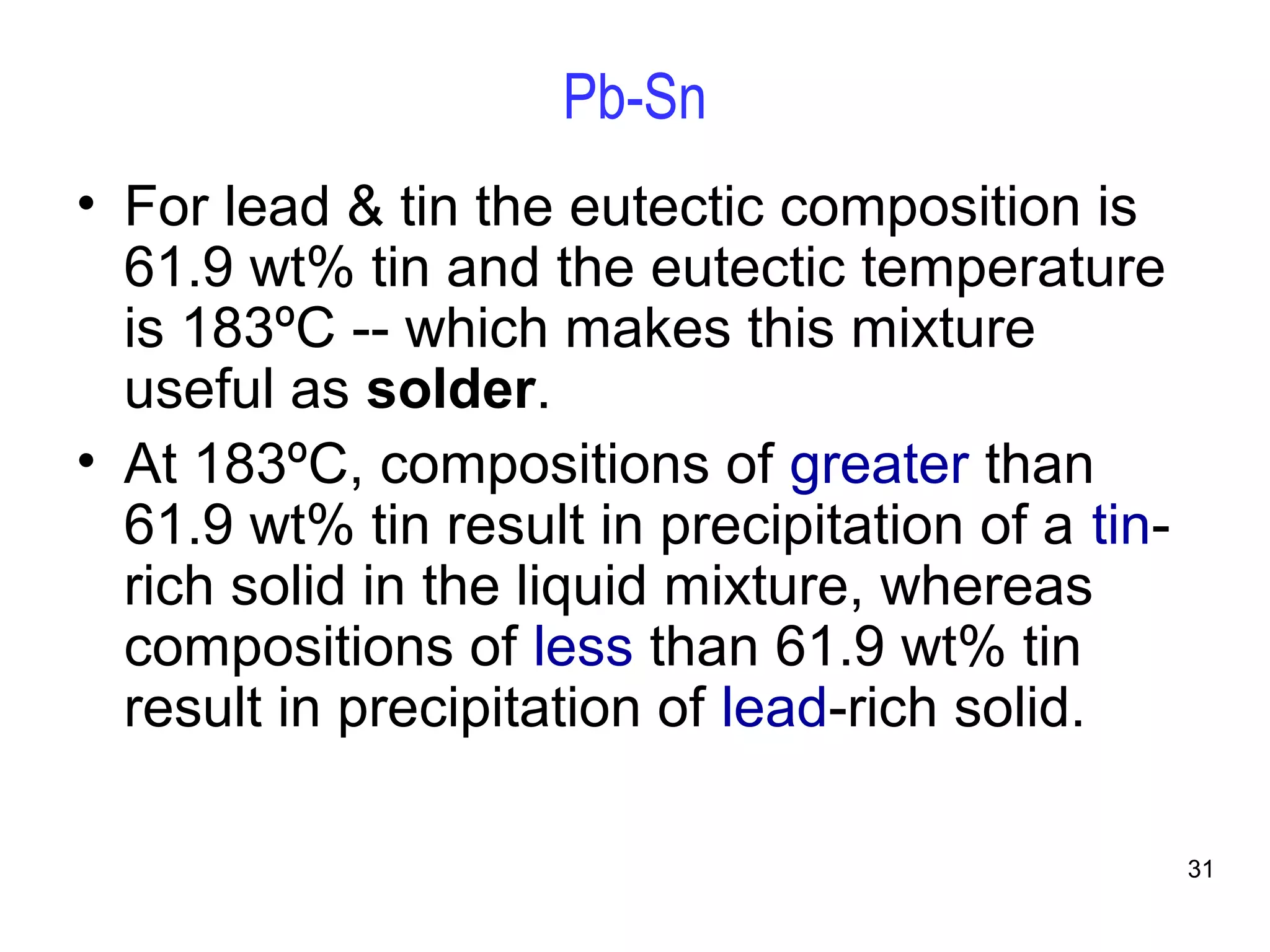 31 
Pb-Sn 
• For lead & tin the eutectic composition is 
61.9 wt% tin and the eutectic temperature 
is 183ºC -- which makes this mixture 
useful as solder. 
• At 183ºC, compositions of greater than 
61.9 wt% tin result in precipitation of a tin-rich 
solid in the liquid mixture, whereas 
compositions of less than 61.9 wt% tin 
result in precipitation of lead-rich solid. 
 