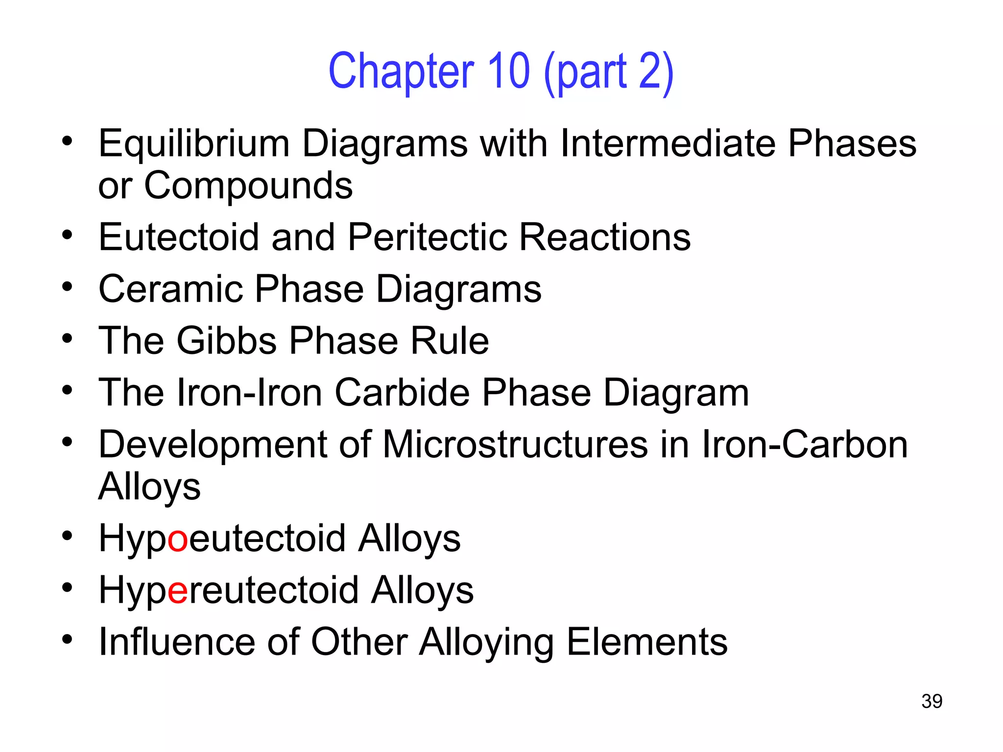 39 
Chapter 10 (part 2) 
• Equilibrium Diagrams with Intermediate Phases 
or Compounds 
• Eutectoid and Peritectic Reactions 
• Ceramic Phase Diagrams 
• The Gibbs Phase Rule 
• The Iron-Iron Carbide Phase Diagram 
• Development of Microstructures in Iron-Carbon 
Alloys 
• Hypoeutectoid Alloys 
• Hypereutectoid Alloys 
• Influence of Other Alloying Elements 
 
