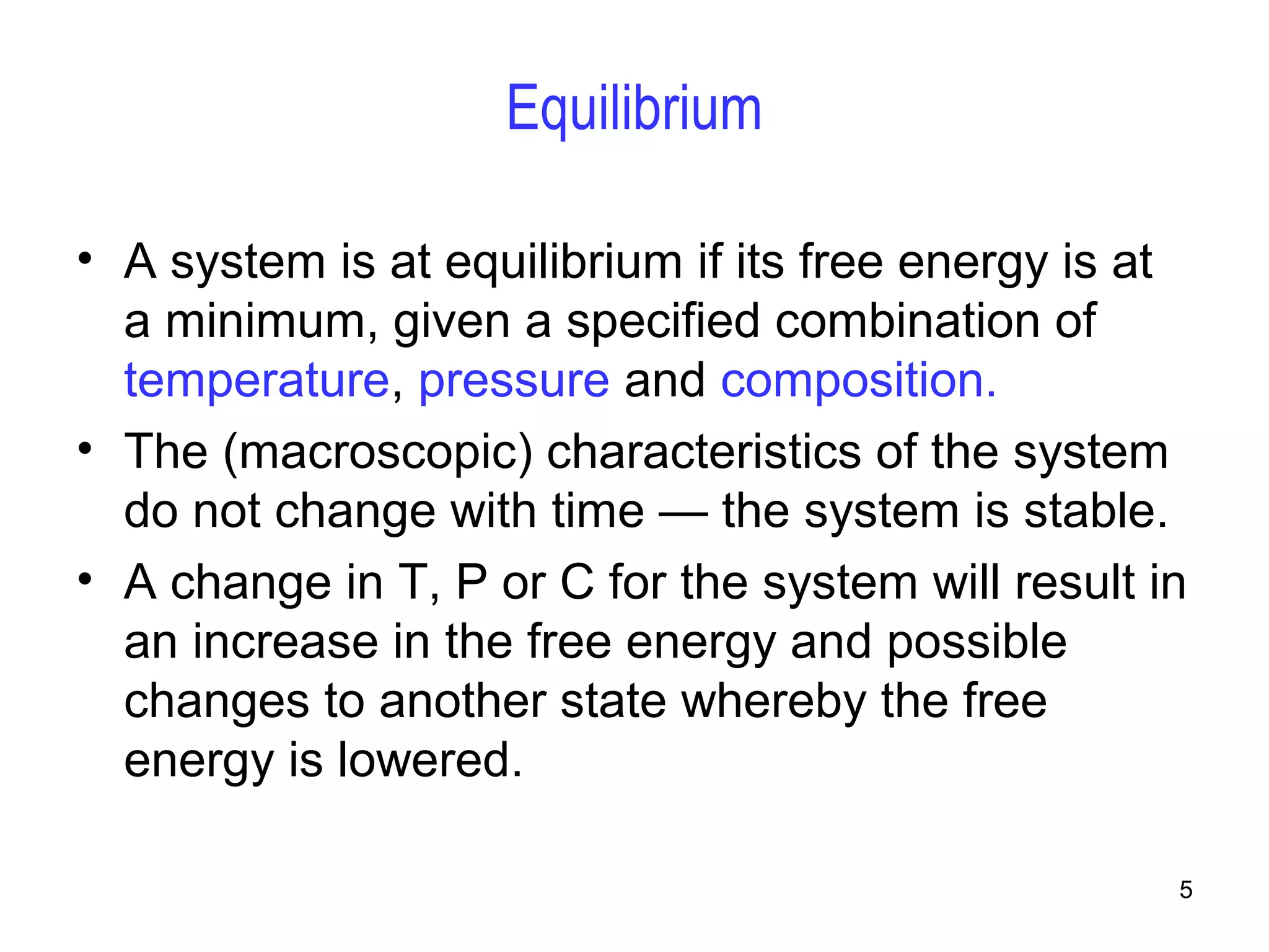 5 
Equilibrium 
• A system is at equilibrium if its free energy is at 
a minimum, given a specified combination of 
temperature, pressure and composition. 
• The (macroscopic) characteristics of the system 
do not change with time — the system is stable. 
• A change in T, P or C for the system will result in 
an increase in the free energy and possible 
changes to another state whereby the free 
energy is lowered. 
 