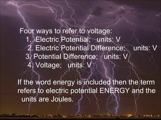 Four ways to refer to voltage:
 1. Electric Potential; units: V
  2. Electric Potential Difference; units: V
 3. Potential Difference; units: V
  4. Voltage; units: V

If the word energy is included then the term
refers to electric potential ENERGY and the
  units are Joules.
 
