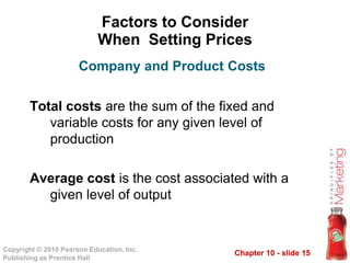 Chapter 10 - slide 15Copyright © 2010 Pearson Education, Inc.
Publishing as Prentice Hall
Factors to Consider
When Setting Prices
Total costs are the sum of the fixed and
variable costs for any given level of
production
Average cost is the cost associated with a
given level of output
Company and Product Costs
 